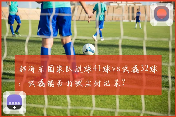 郝海东国家队进球41球vs武磊32球，武磊能否打破尘封记录？