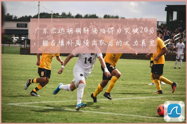 广东宏远胡明轩场均得分突破20分，能否填补周琦离队后的火力真空？