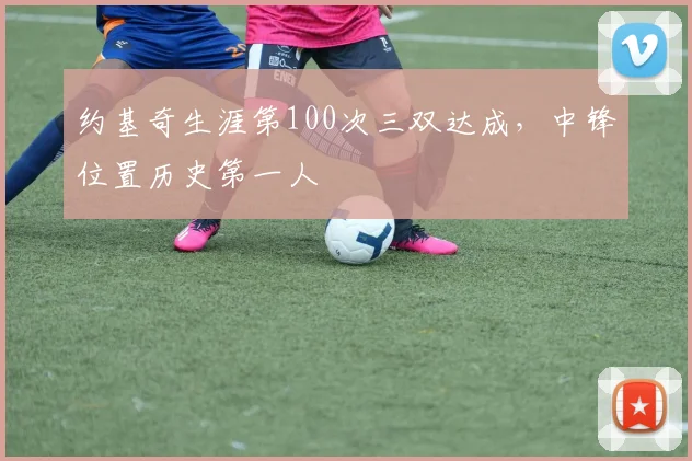 约基奇生涯第100次三双达成，中锋位置历史第一人