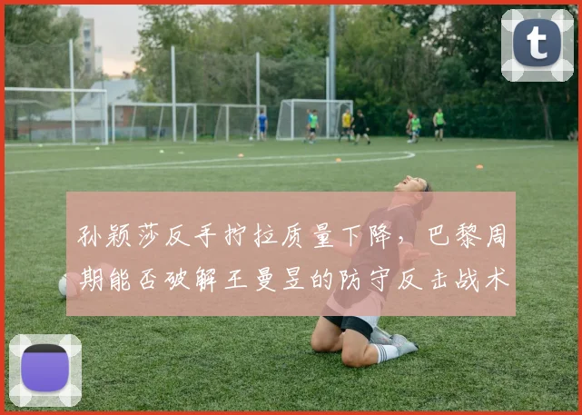孙颖莎反手拧拉质量下降，巴黎周期能否破解王曼昱的防守反击战术？