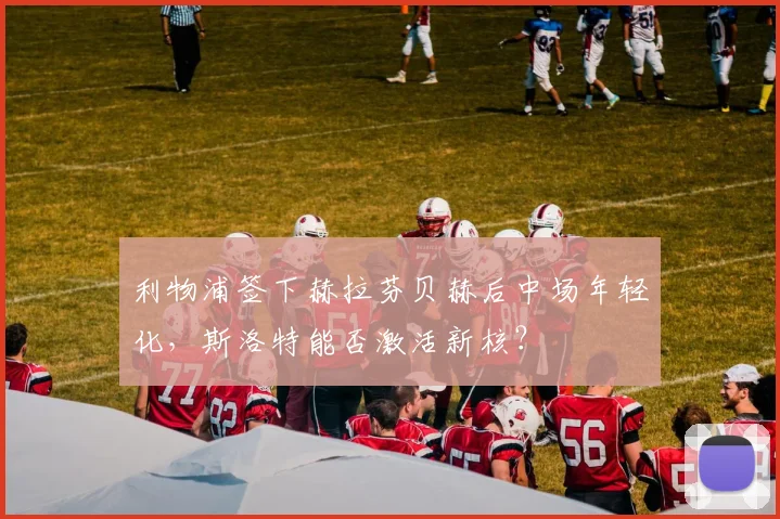 利物浦签下赫拉芬贝赫后中场年轻化，斯洛特能否激活新核？