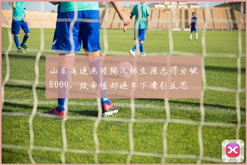 山东高速老将陶汉林生涯总得分破8000，效率值却逐年下滑引反思